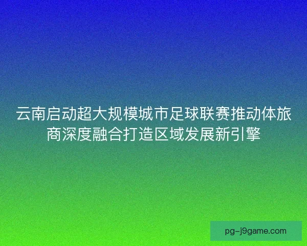 云南启动超大规模城市足球联赛推动体旅商深度融合打造区域发展新引擎