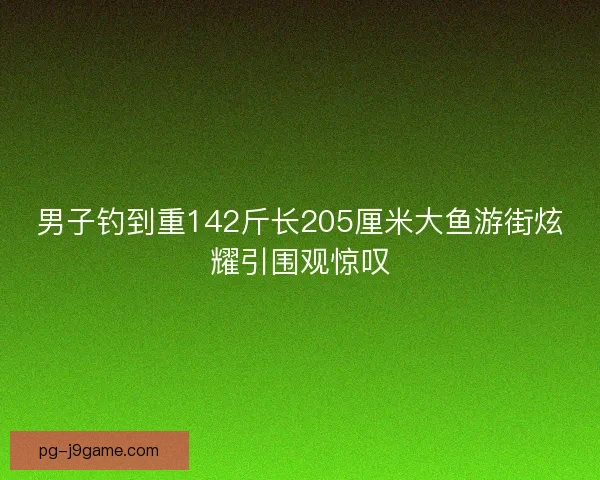 男子钓到重142斤长205厘米大鱼游街炫耀引围观惊叹